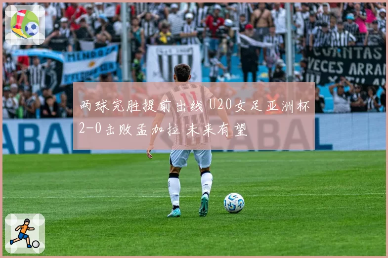 两球完胜提前出线 U20女足亚洲杯2-0击败孟加拉 未来有望