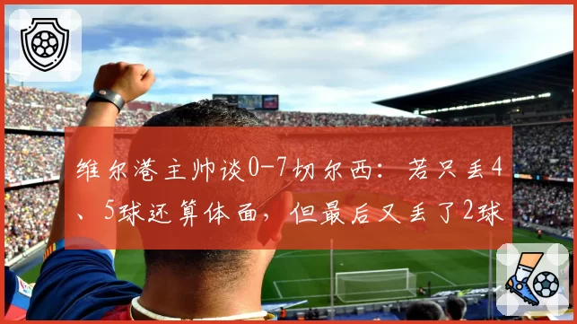 维尔港主帅谈0-7切尔西：若只丢4、5球还算体面，但最后又丢了2球