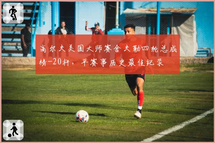 高尔夫美国大师赛舍夫勒四轮总成绩-20杆，平赛事历史最佳纪录