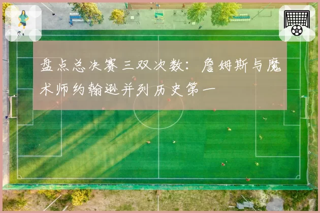 盘点总决赛三双次数:詹姆斯与魔术师约翰逊并列历史第一