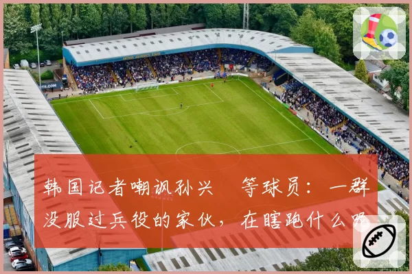 韩国记者嘲讽孙兴慜等球员：一群没服过兵役的家伙，在瞎跑什么呢