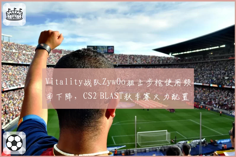 Vitality战队ZywOo狙击步枪使用频率下降，CS2 BLAST秋季赛火力配置调整引发争议