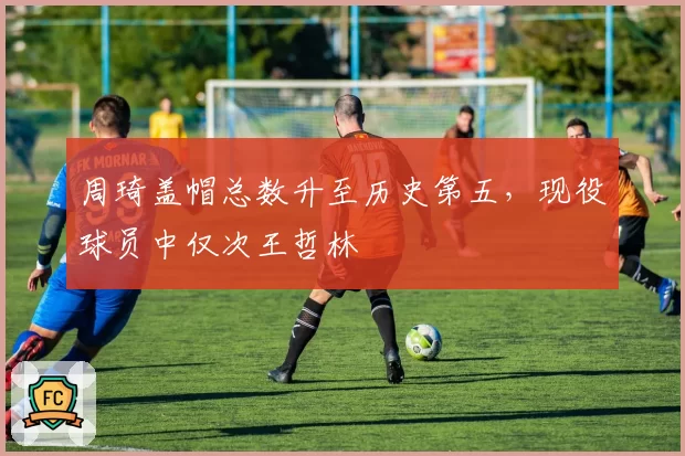 周琦盖帽总数升至历史第五,现役球员中仅次王哲林