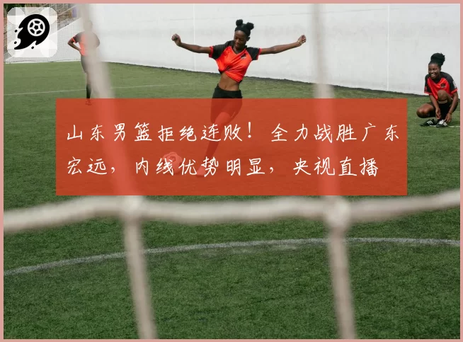 山东男篮拒绝连败!全力战胜广东宏远,内线优势明显,央视直播