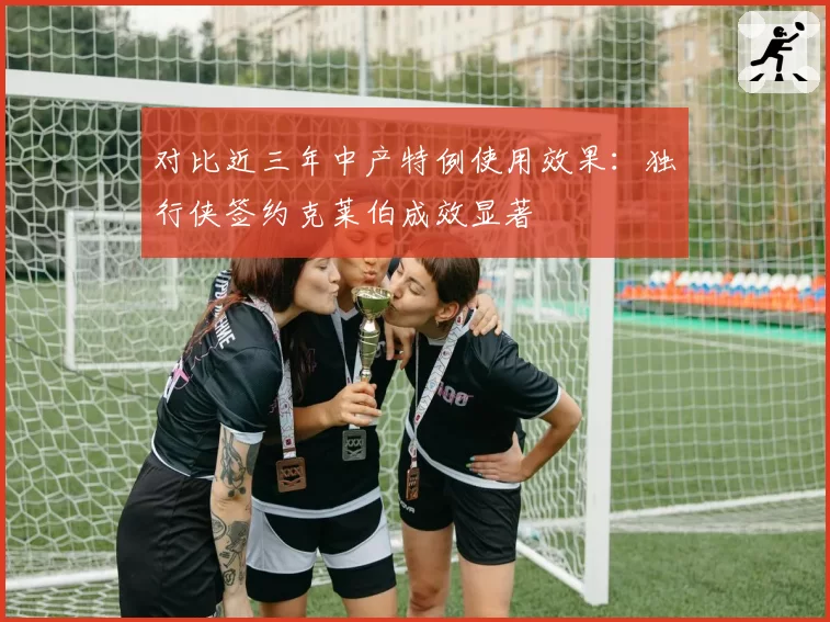 对比近三年中产特例使用效果:独行侠签约克莱伯成效显著