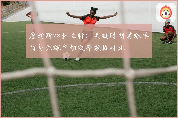 詹姆斯vs杜兰特:关键时刻持球单打与无球空切效率数据对比