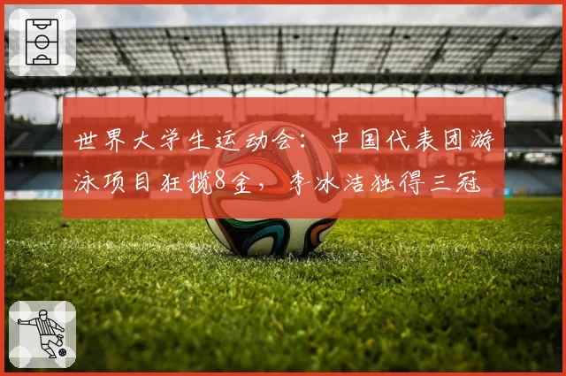 世界大学生运动会:中国代表团游泳项目狂揽8金,李冰洁独得三冠