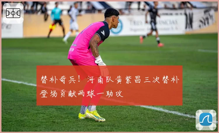 替补奇兵!河南队黄紫昌三次替补登场贡献两球一助攻