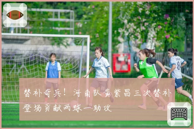 替补奇兵!河南队黄紫昌三次替补登场贡献两球一助攻