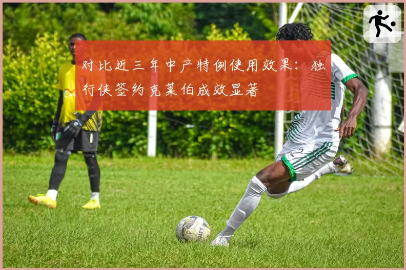 对比近三年中产特例使用效果:独行侠签约克莱伯成效显著