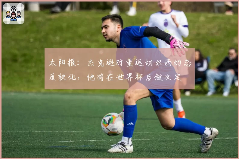 太阳报：杰克逊对重返切尔西的态度软化，他将在世界杯后做决定