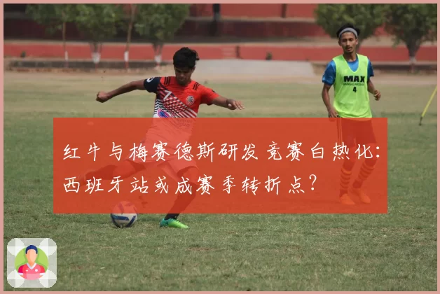 红牛与梅赛德斯研发竞赛白热化：西班牙站或成赛季转折点？