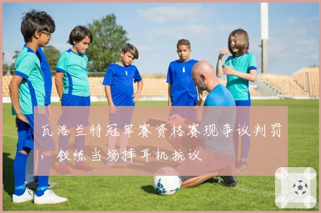 瓦洛兰特冠军赛资格赛现争议判罚，教练当场摔耳机抗议