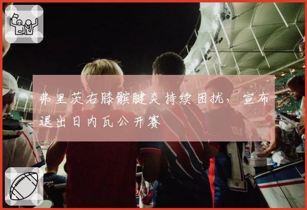弗里茨右膝髌腱炎持续困扰,宣布退出日内瓦公开赛