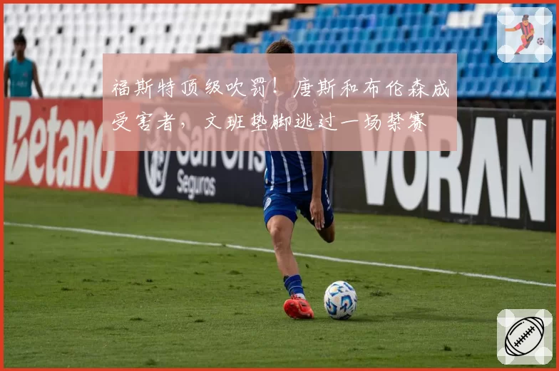 福斯特顶级吹罚!唐斯和布伦森成受害者,文班垫脚逃过一场禁赛