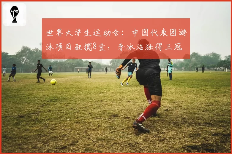 世界大学生运动会:中国代表团游泳项目狂揽8金,李冰洁独得三冠