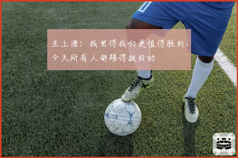 王上源：我觉得我们更值得胜利，今天所有人都踢得挺好的