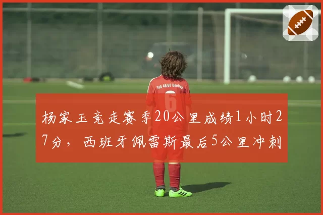 杨家玉竞走赛季20公里成绩1小时27分，西班牙佩雷斯最后5公里冲刺显著提速