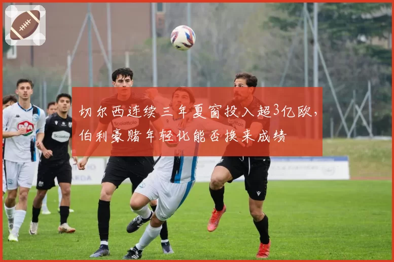 切尔西连续三年夏窗投入超3亿欧,伯利豪赌年轻化能否换来成绩