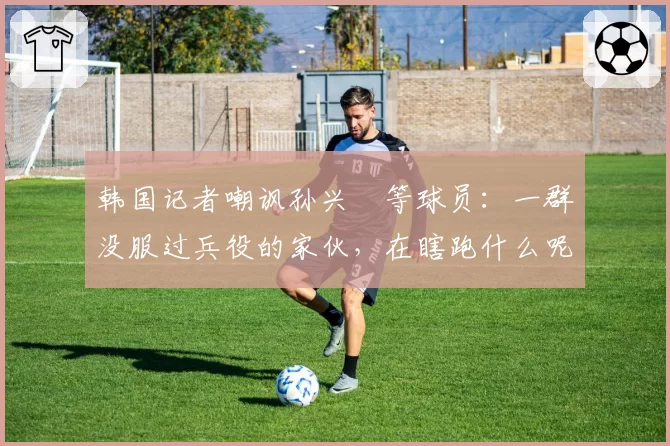 韩国记者嘲讽孙兴慜等球员：一群没服过兵役的家伙，在瞎跑什么呢