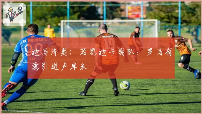 迪马济奥：若恩迪卡离队，罗马有意引进卢库米