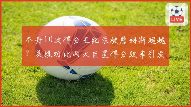 乔丹10次得分王纪录被詹姆斯超越？美媒对比两大巨星得分效率引发口水战