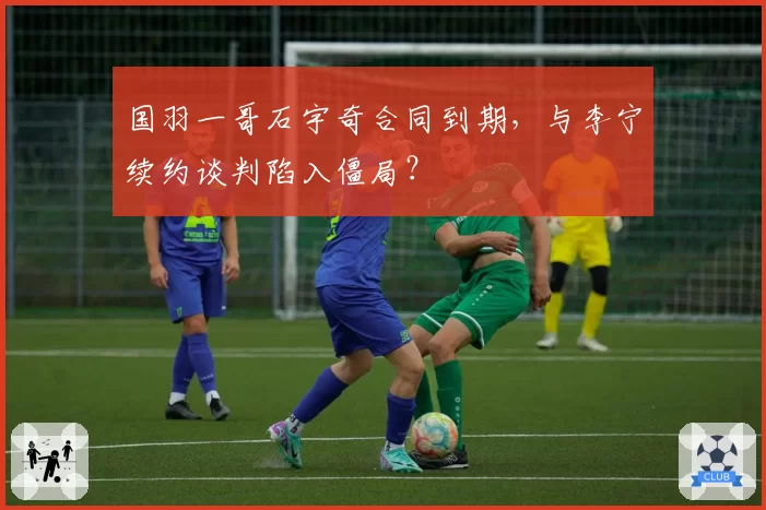 国羽一哥石宇奇合同到期，与李宁续约谈判陷入僵局？