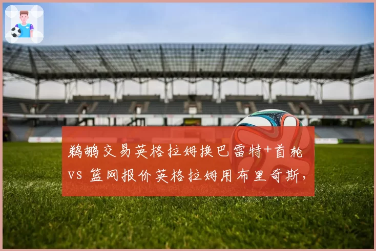 鹈鹕交易英格拉姆换巴雷特+首轮 vs 篮网报价英格拉姆用布里奇斯，双赢还是双输？