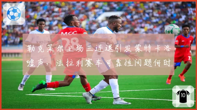勒克莱尔主场三连退引发蒙特卡洛嘘声，法拉利赛车可靠性问题何时能解？