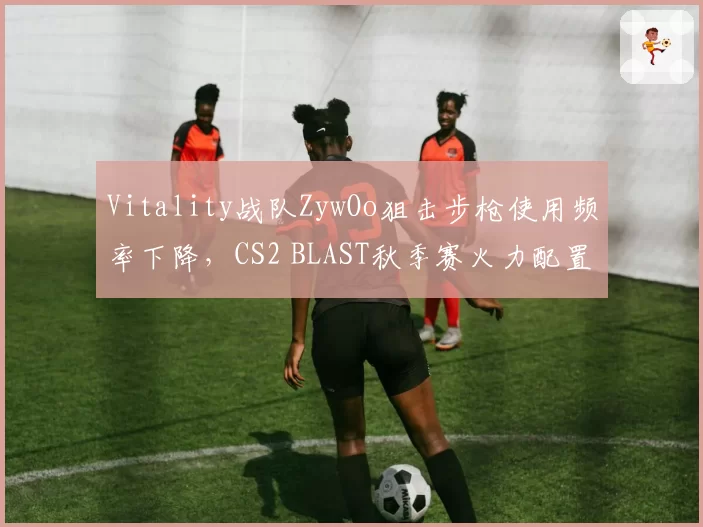 Vitality战队ZywOo狙击步枪使用频率下降，CS2 BLAST秋季赛火力配置调整引发争议
