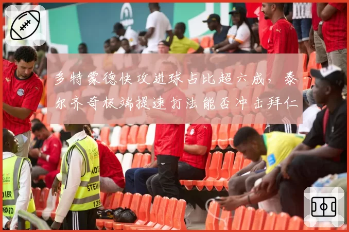 多特蒙德快攻进球占比超六成，泰尔齐奇极端提速打法能否冲击拜仁
