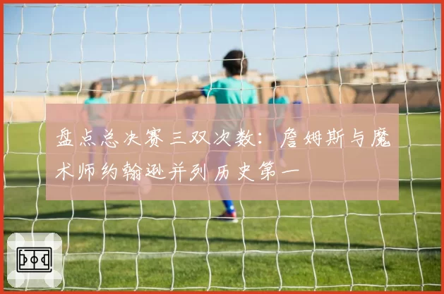 盘点总决赛三双次数:詹姆斯与魔术师约翰逊并列历史第一