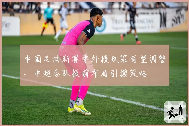 中国足协新赛季外援政策有望调整，中超各队提前布局引援策略