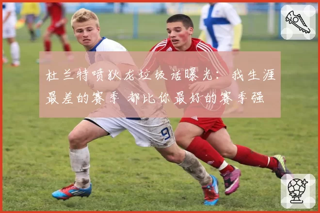 杜兰特喷狄龙垃圾话曝光:我生涯最差的赛季 都比你最好的赛季强