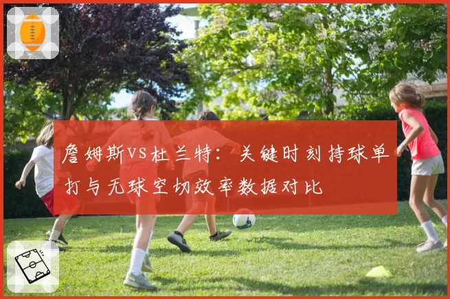 詹姆斯vs杜兰特:关键时刻持球单打与无球空切效率数据对比