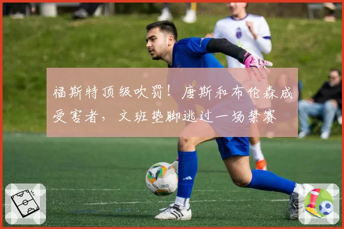 福斯特顶级吹罚!唐斯和布伦森成受害者,文班垫脚逃过一场禁赛