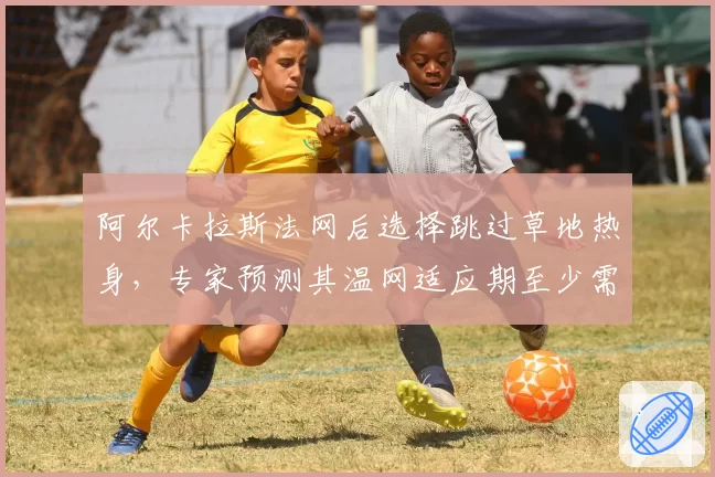 阿尔卡拉斯法网后选择跳过草地热身，专家预测其温网适应期至少需两轮