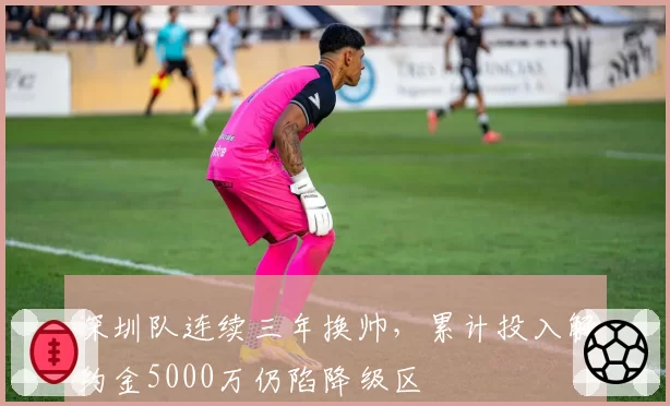 深圳队连续三年换帅，累计投入解约金5000万仍陷降级区