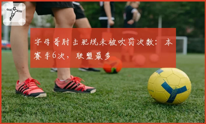 字母哥肘击犯规未被吹罚次数：本赛季6次，联盟最多
