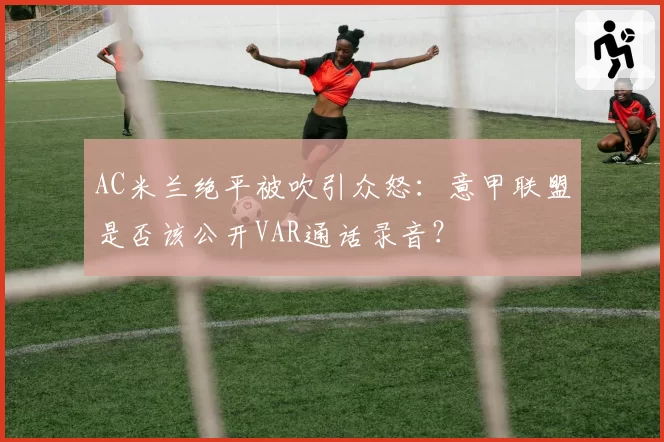 AC米兰绝平被吹引众怒：意甲联盟是否该公开VAR通话录音？