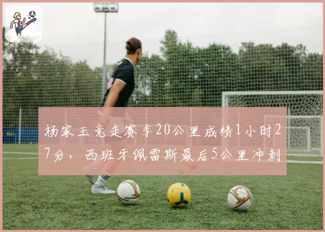 杨家玉竞走赛季20公里成绩1小时27分，西班牙佩雷斯最后5公里冲刺显著提速