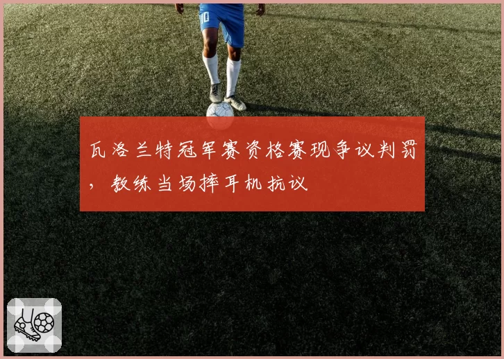 瓦洛兰特冠军赛资格赛现争议判罚，教练当场摔耳机抗议