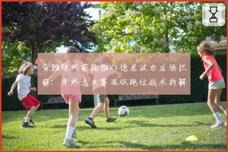黄雅琼网前抢推vs德差波尔后场拦截：年终总决赛混双跑位战术拆解