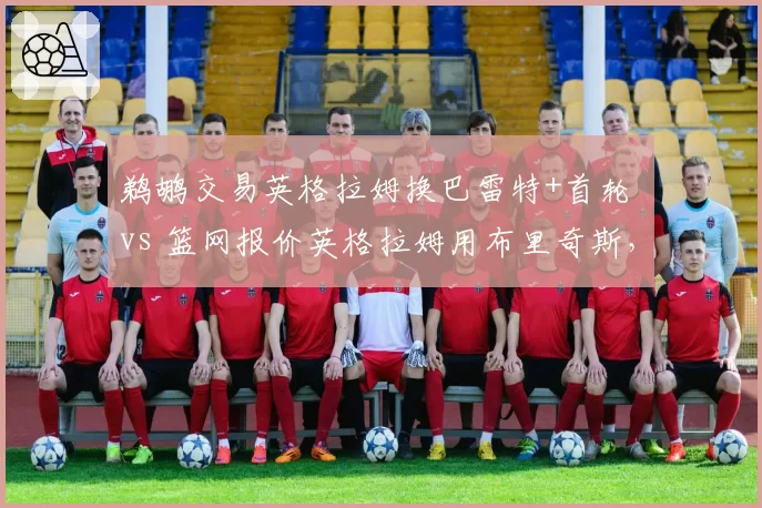 鹈鹕交易英格拉姆换巴雷特+首轮 vs 篮网报价英格拉姆用布里奇斯，双赢还是双输？