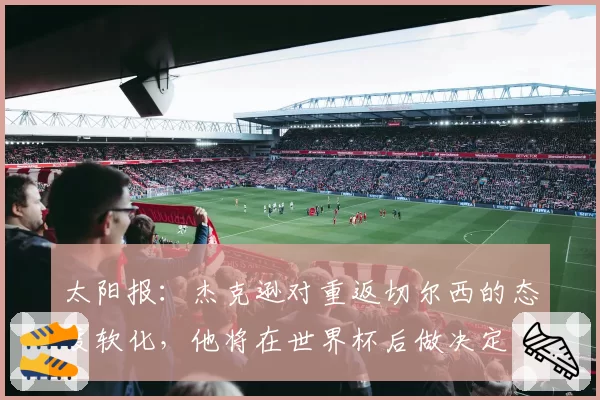 太阳报：杰克逊对重返切尔西的态度软化，他将在世界杯后做决定