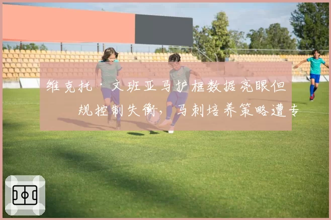 维克托·文班亚马护框数据亮眼但犯规控制失衡，马刺培养策略遭专家质疑