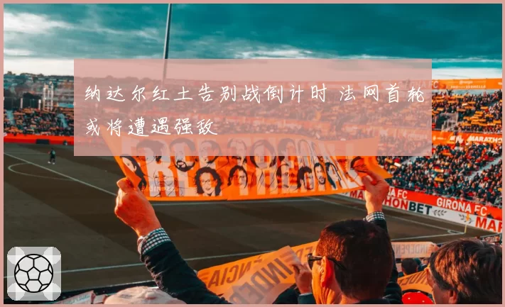 纳达尔红土告别战倒计时 法网首轮或将遭遇强敌