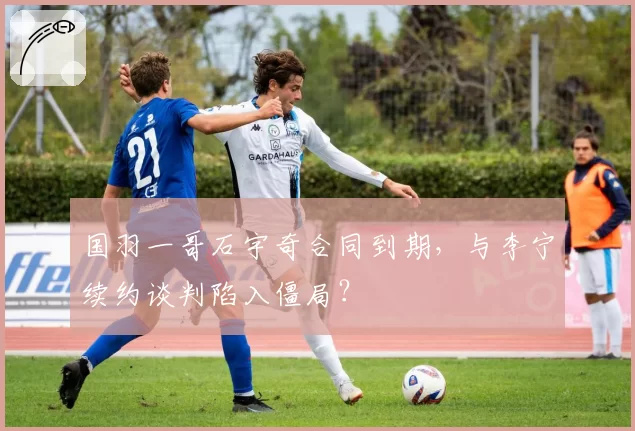 国羽一哥石宇奇合同到期，与李宁续约谈判陷入僵局？