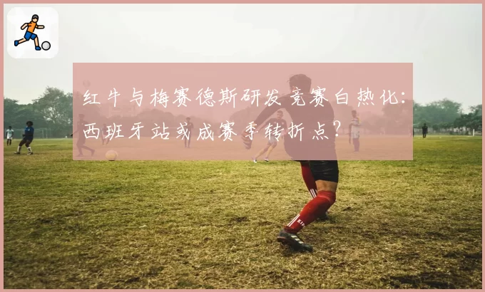 红牛与梅赛德斯研发竞赛白热化：西班牙站或成赛季转折点？