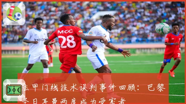 法甲门线技术误判事件回顾:巴黎圣日耳曼两度成为受害者